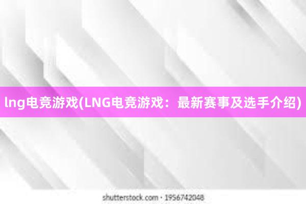 lng电竞游戏(LNG电竞游戏：最新赛事及选手介绍)
