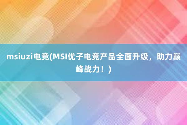 msiuzi电竞(MSI优子电竞产品全面升级，助力巅峰战力！)