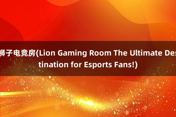 狮子电竞房(Lion Gaming Room The Ultimate Destination for Esports Fans!)