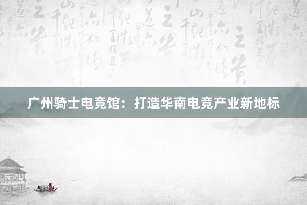 广州骑士电竞馆：打造华南电竞产业新地标